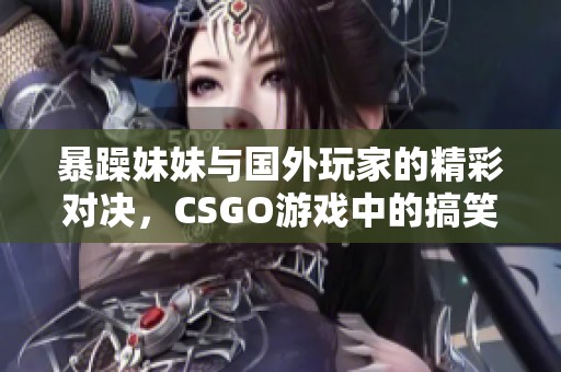 暴躁妹妹与国外玩家的精彩对决，CSGO游戏中的搞笑瞬间合集