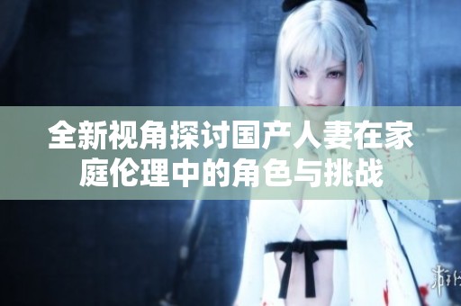 全新视角探讨国产人妻在家庭伦理中的角色与挑战