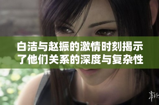 白洁与赵振的激情时刻揭示了他们关系的深度与复杂性