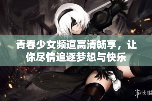 青春少女频道高清畅享，让你尽情追逐梦想与快乐