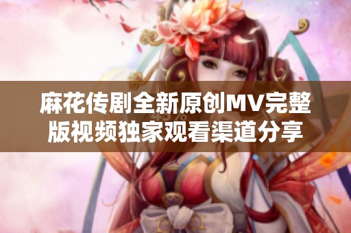 麻花传剧全新原创MV完整版视频独家观看渠道分享