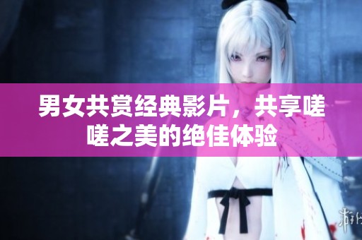 男女共赏经典影片，共享嗟嗟之美的绝佳体验