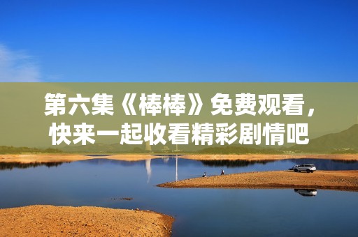 第六集《棒棒》免费观看，快来一起收看精彩剧情吧