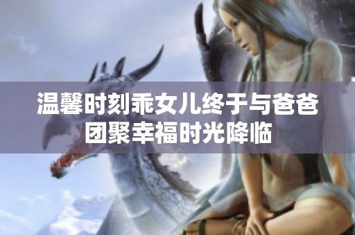温馨时刻乖女儿终于与爸爸团聚幸福时光降临