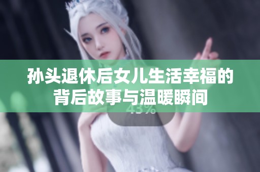 孙头退休后女儿生活幸福的背后故事与温暖瞬间