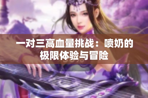 一对三高血量挑战：喷奶的极限体验与冒险