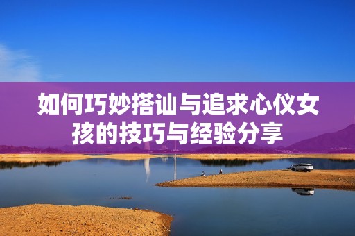 如何巧妙搭讪与追求心仪女孩的技巧与经验分享