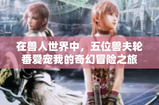 在兽人世界中，五位兽夫轮番爱宠我的奇幻冒险之旅
