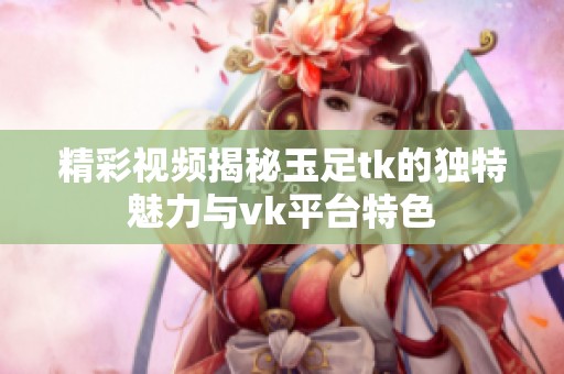 精彩视频揭秘玉足tk的独特魅力与vk平台特色