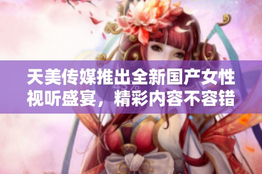 天美传媒推出全新国产女性视听盛宴，精彩内容不容错过