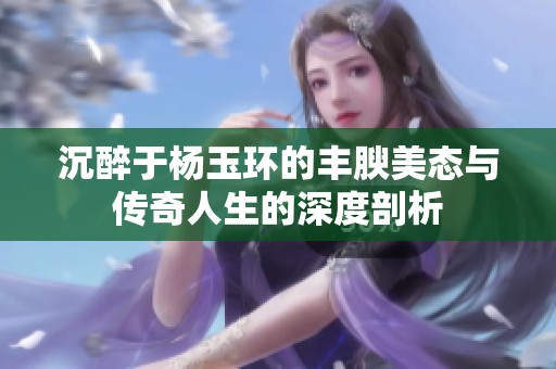 沉醉于杨玉环的丰腴美态与传奇人生的深度剖析