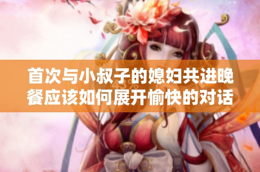 首次与小叔子的媳妇共进晚餐应该如何展开愉快的对话