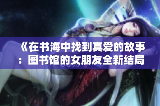 《在书海中找到真爱的故事：图书馆的女朋友全新结局》
