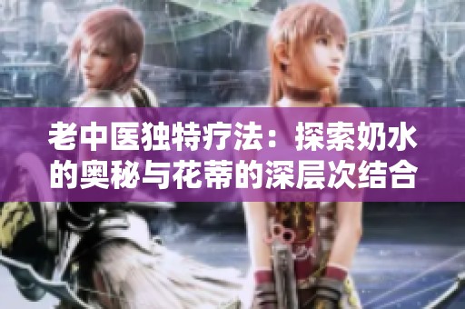 老中医独特疗法：探索奶水的奥秘与花蒂的深层次结合