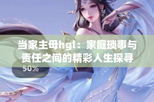 当家主母hgl：家庭琐事与责任之间的精彩人生探寻