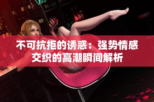 不可抗拒的诱惑：强势情感交织的高潮瞬间解析