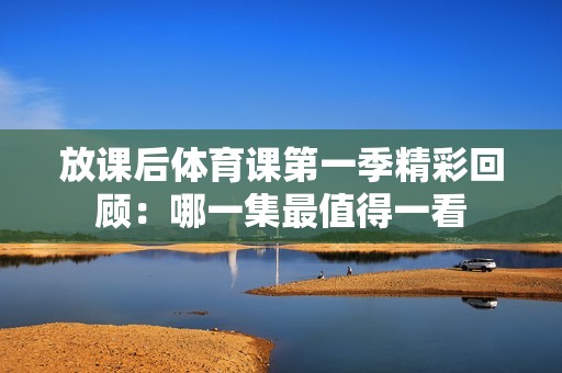 放课后体育课第一季精彩回顾：哪一集最值得一看