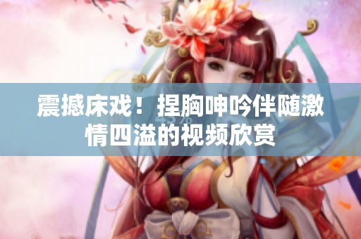 震撼床戏！捏胸呻吟伴随激情四溢的视频欣赏