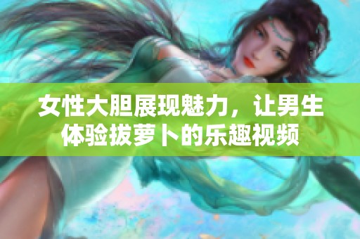 女性大胆展现魅力，让男生体验拔萝卜的乐趣视频