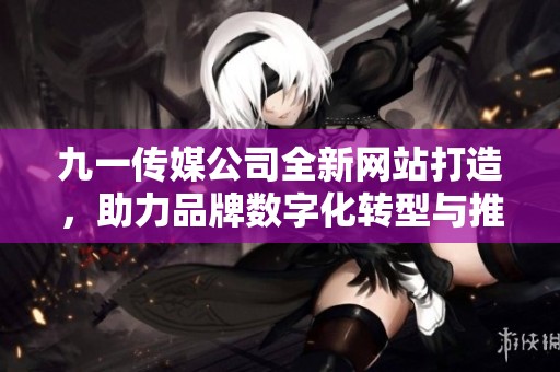九一传媒公司全新网站打造，助力品牌数字化转型与推广