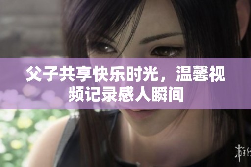 父子共享快乐时光，温馨视频记录感人瞬间