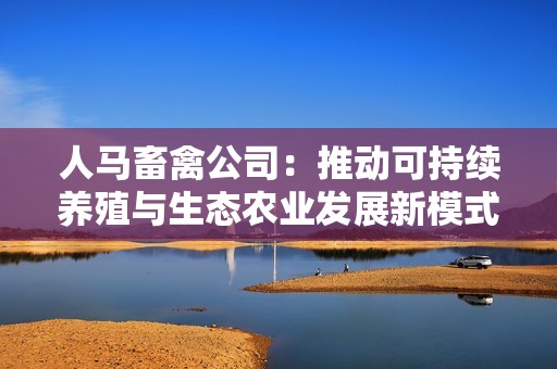 人马畜禽公司：推动可持续养殖与生态农业发展新模式