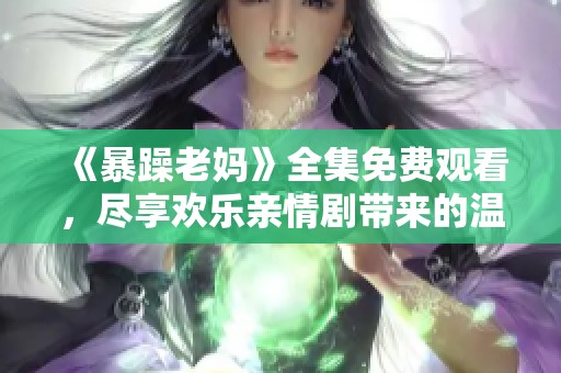 《暴躁老妈》全集免费观看，尽享欢乐亲情剧带来的温暖与笑声