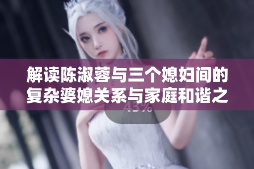 解读陈淑蓉与三个媳妇间的复杂婆媳关系与家庭和谐之道