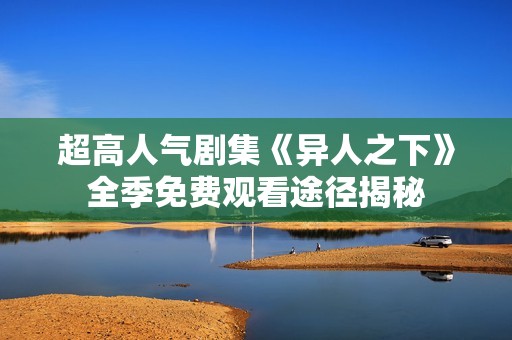 超高人气剧集《异人之下》全季免费观看途径揭秘