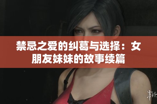 禁忌之爱的纠葛与选择：女朋友妹妹的故事续篇