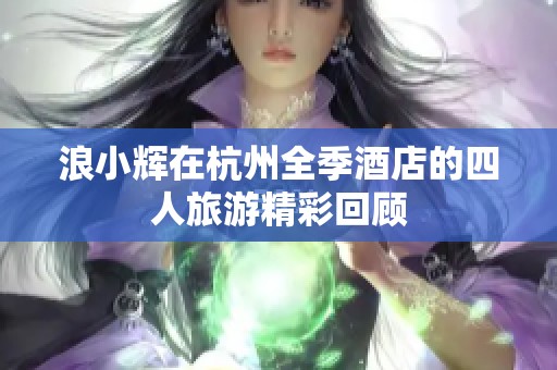 浪小辉在杭州全季酒店的四人旅游精彩回顾