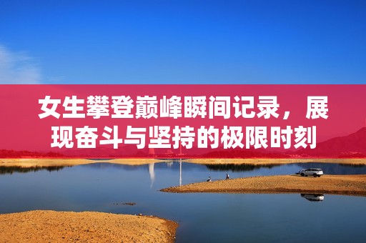 女生攀登巅峰瞬间记录，展现奋斗与坚持的极限时刻