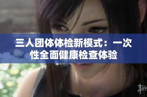 三人团体体检新模式：一次性全面健康检查体验