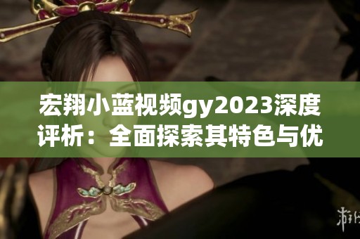 宏翔小蓝视频gy2023深度评析：全面探索其特色与优势