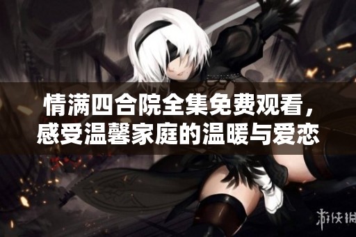 情满四合院全集免费观看，感受温馨家庭的温暖与爱恋