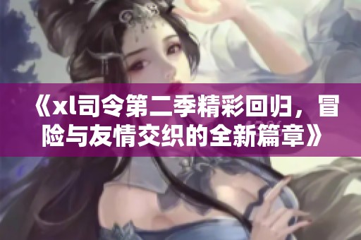 《xl司令第二季精彩回归，冒险与友情交织的全新篇章》