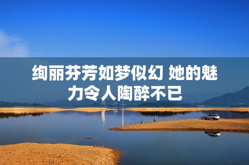 绚丽芬芳如梦似幻 她的魅力令人陶醉不已