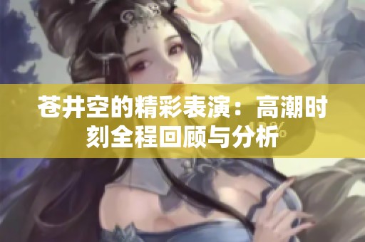 苍井空的精彩表演：高潮时刻全程回顾与分析