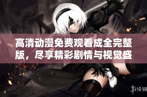 高清动漫免费观看成全完整版，尽享精彩剧情与视觉盛宴