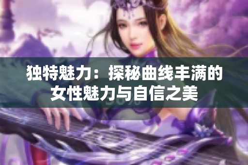 独特魅力：探秘曲线丰满的女性魅力与自信之美