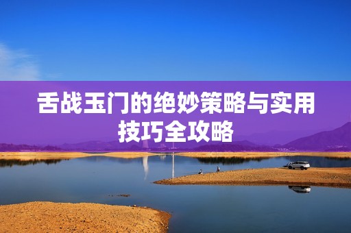 舌战玉门的绝妙策略与实用技巧全攻略