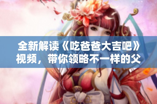 全新解读《吃爸爸大吉吧》视频，带你领略不一样的父子情深故事