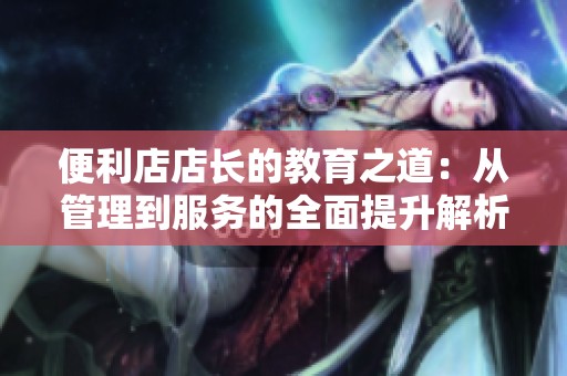 便利店店长的教育之道：从管理到服务的全面提升解析