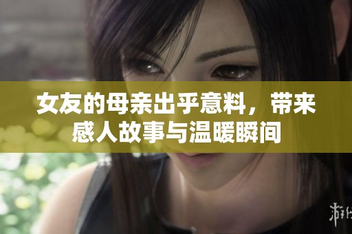 女友的母亲出乎意料，带来感人故事与温暖瞬间