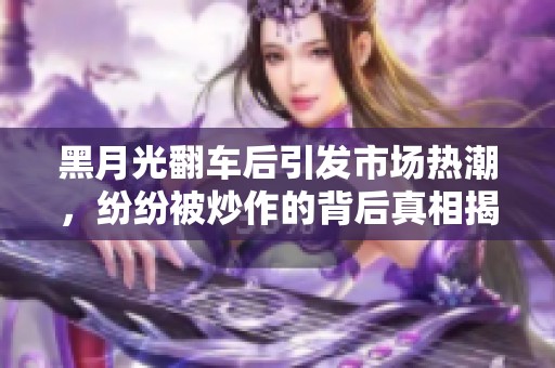 黑月光翻车后引发市场热潮，纷纷被炒作的背后真相揭秘