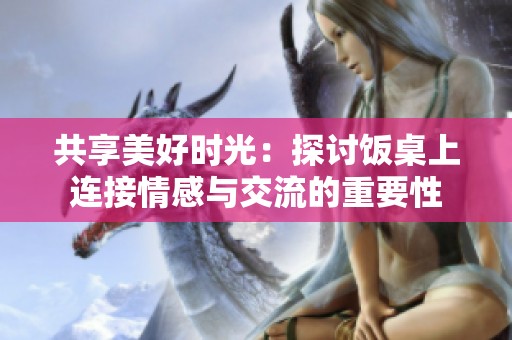共享美好时光：探讨饭桌上连接情感与交流的重要性