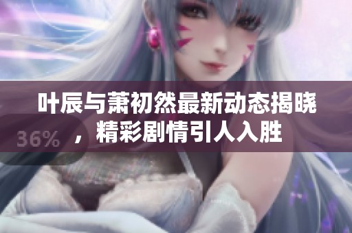 叶辰与萧初然最新动态揭晓，精彩剧情引人入胜