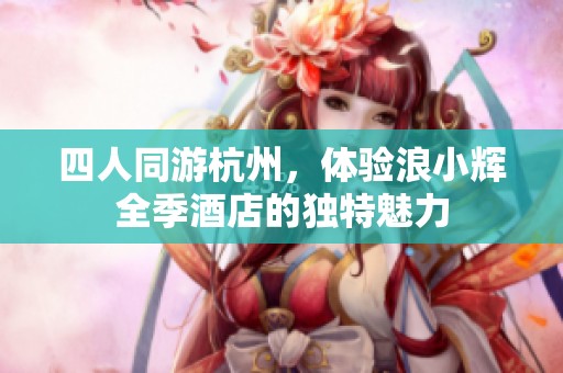 四人同游杭州，体验浪小辉全季酒店的独特魅力