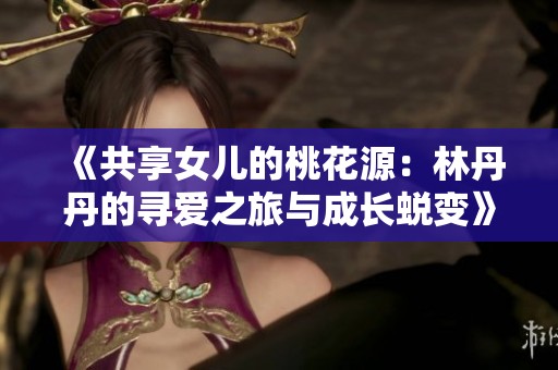 《共享女儿的桃花源：林丹丹的寻爱之旅与成长蜕变》