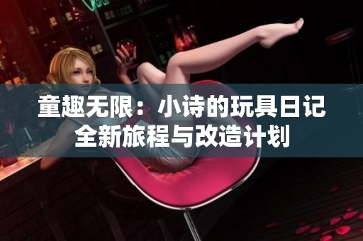 童趣无限：小诗的玩具日记全新旅程与改造计划